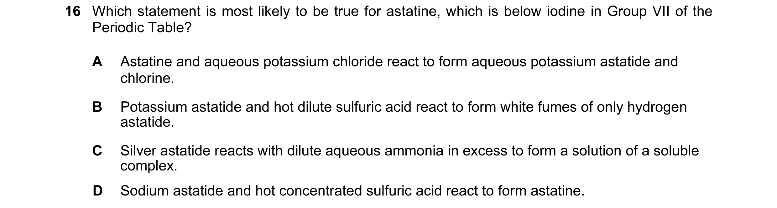 Question 6: Which statement is most likely to be true for astatine, which is below iodine in Group VII of the Periodic Table? A Astatine and aqueous po…