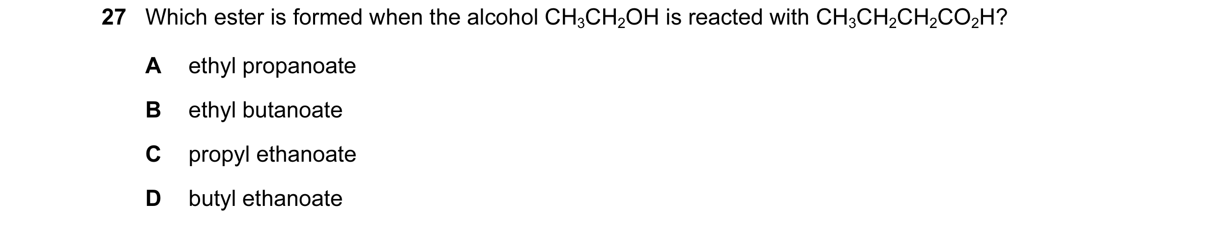 Question 14: Which ester is formed when the alcohol CH3CH2OH is reacted with CH3CH2CH2CO2H? A ethyl propanoate B ethyl butanoate C propyl ethanoate D bu…