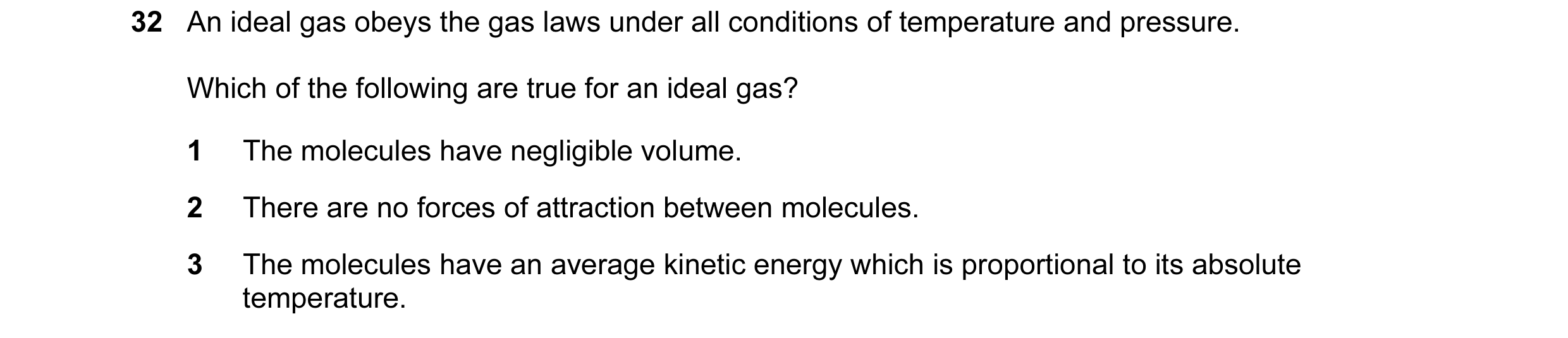 Question 9: An ideal gas obeys the gas laws under all conditions of temperature and pressure. Which of the following are true for an ideal gas? 1 The m…