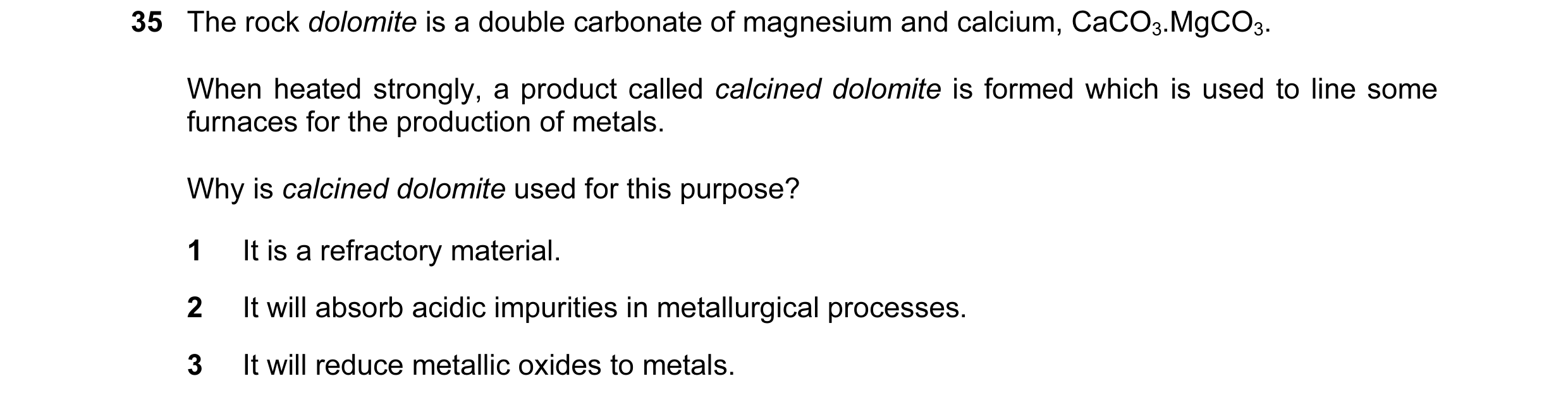Question 19: The rock dolomite is a double carbonate of magnesium and calcium, CaCO3.MgCO3. When heated strongly, a product called calcined dolomite is …