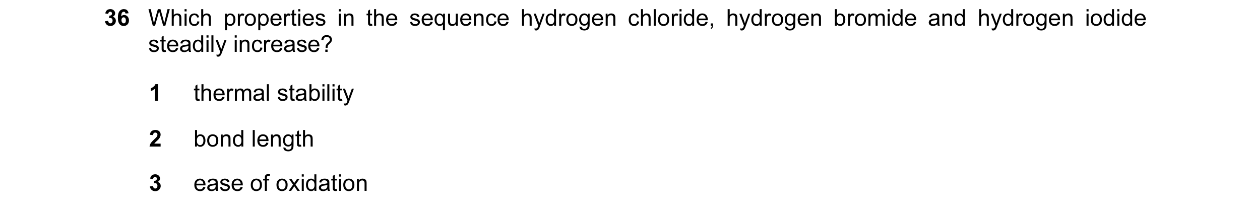 Question 7: Which properties in the sequence hydrogen chloride, hydrogen bromide and hydrogen iodide steadily increase? 1 thermal stability 2 bond leng…