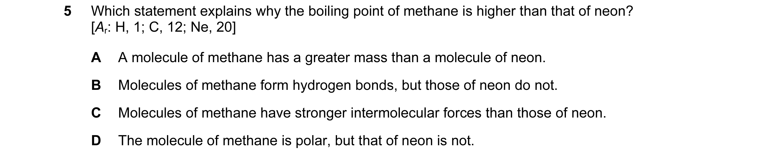 Question 12: Which statement explains why the boiling point of methane is higher than that of neon? [Ar: H, 1; C, 12; Ne, 20] A A molecule of methane ha…