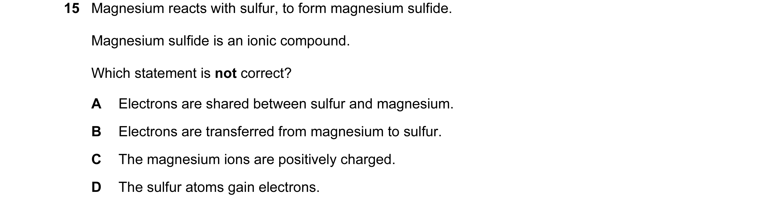 Question 1: Magnesium reacts with sulfur, to form magnesium sulfide. Magnesium sulfide is an ionic compound. Which statement is not correct? A Electron…