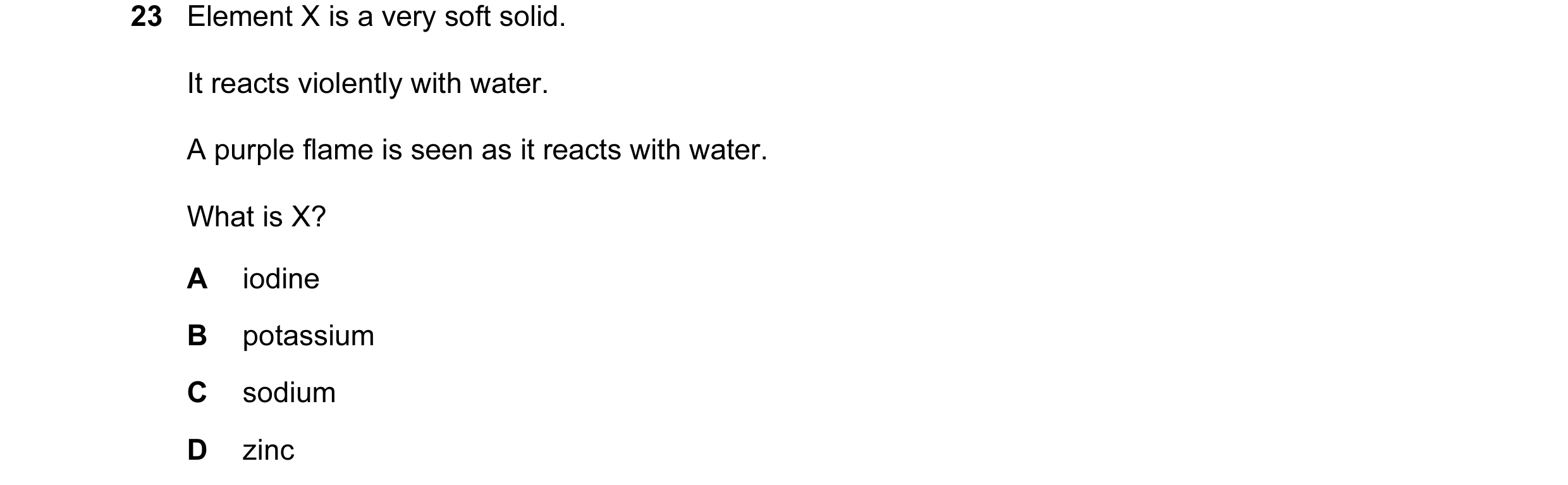 Question 1: Element X is a very soft solid. It reacts violently with water. A purple flame is seen as it reacts with water. What is X? A iodine B potas…