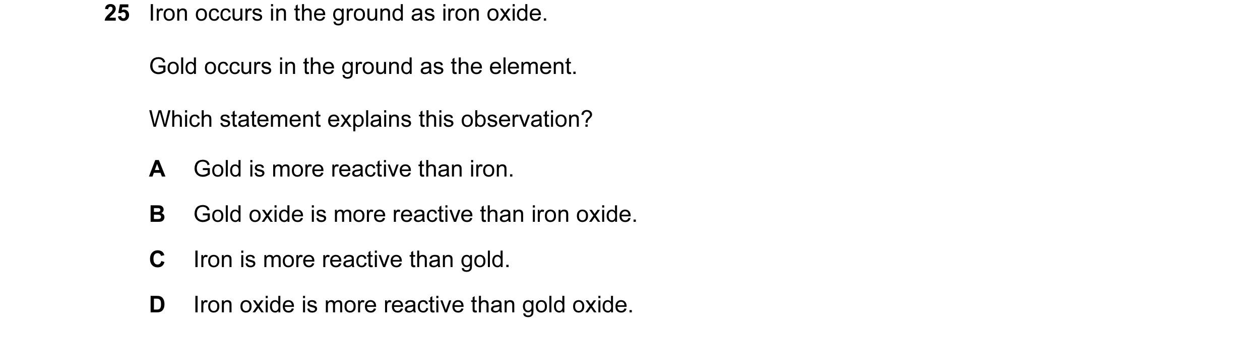 Question 1: Iron occurs in the ground as iron oxide. Gold occurs in the ground as the element. Which statement explains this observation? A Gold is mor…