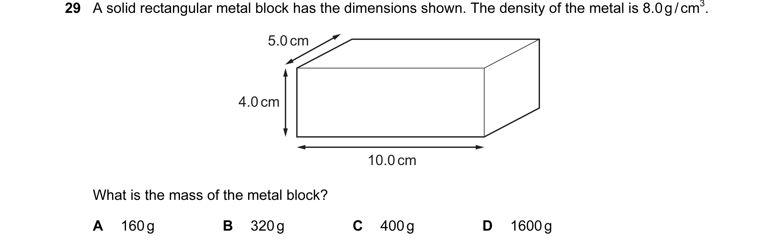 Question 1: A solid rectangular metal block has the dimensions shown. The density of the metal is 8.0 g / cm3. 5.0 cm 4.0 cm 10.0 cm What is the mass o…