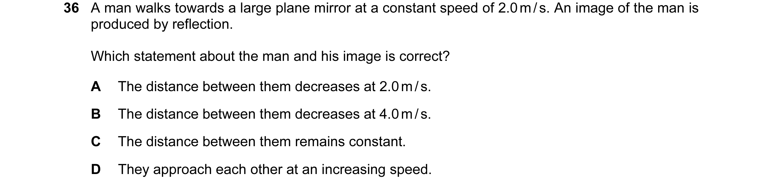 Question 1: A man walks towards a large plane mirror at a constant speed of 2.0 m / s. An image of the man is produced by reflection. Which statement a…