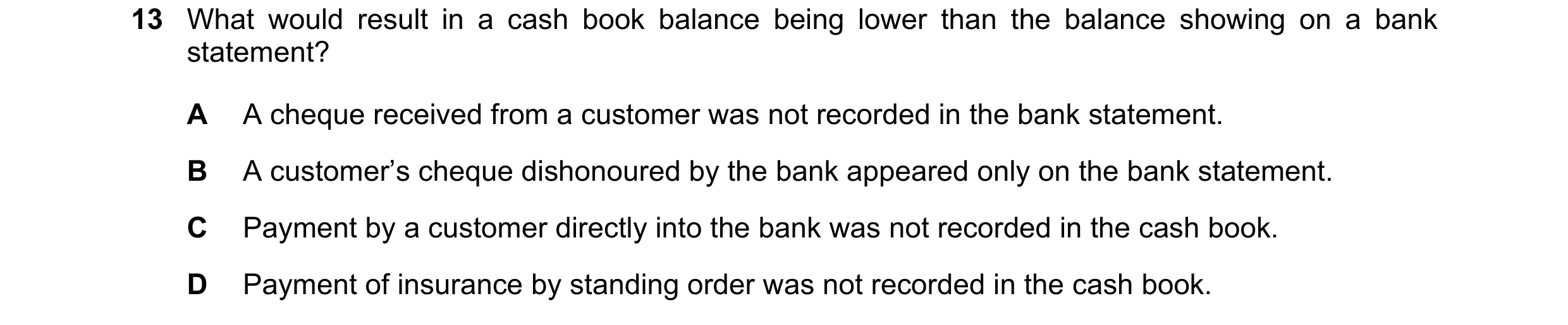 Question 6: What would result in a cash book balance being lower than the balance showing on a bank statement? A A cheque received from a customer was …