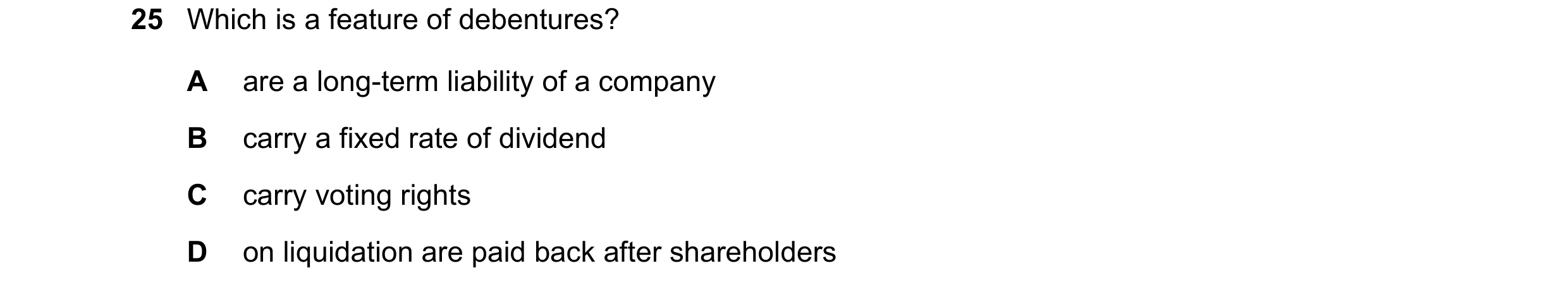 Question 8: Which is a feature of debentures? A are a long-term liability of a company B carry a fixed rate of dividend C carry voting rights D on liqu…