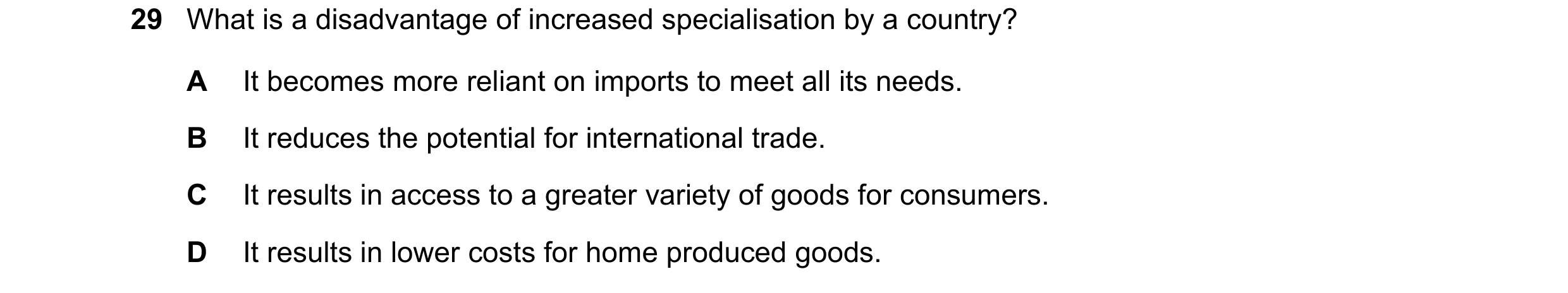 Question 40: What is a disadvantage of increased specialisation by a country? A It becomes more reliant on imports to meet all its needs. B It reduces t…