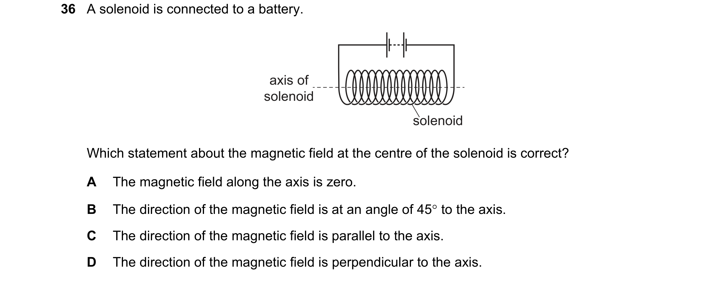 Question 174: A solenoid is connected to a battery. axis of solenoid solenoid Which statement about the magnetic field at the centre of the solenoid is c…