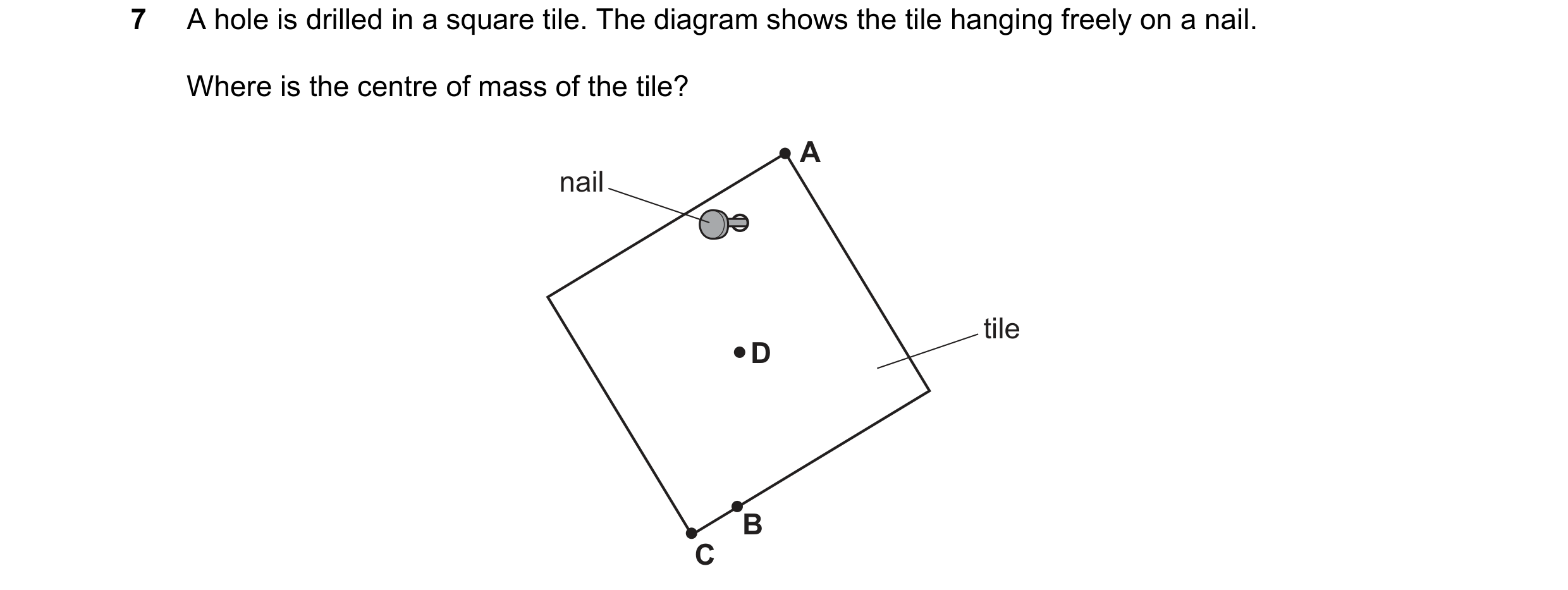 Question 175: A hole is drilled in a square tile. The diagram shows the tile hanging freely on a nail. Where is the centre of mass of the tile? A nail ti…
