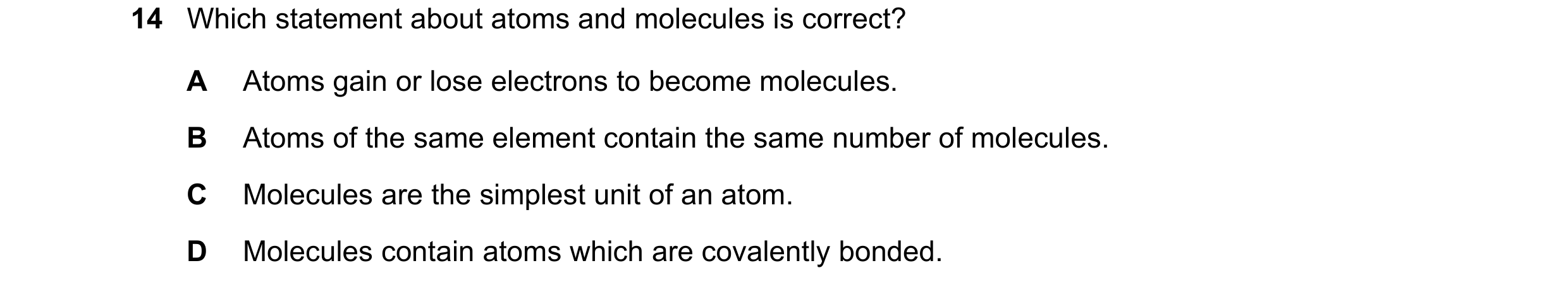 Question 7: Which statement about atoms and molecules is correct? A Atoms gain or lose electrons to become molecules. B Atoms of the same element conta…