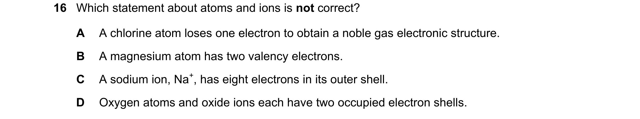 Question 6: Which statement about atoms and ions is not correct? A A chlorine atom loses one electron to obtain a noble gas electronic structure. B A m…