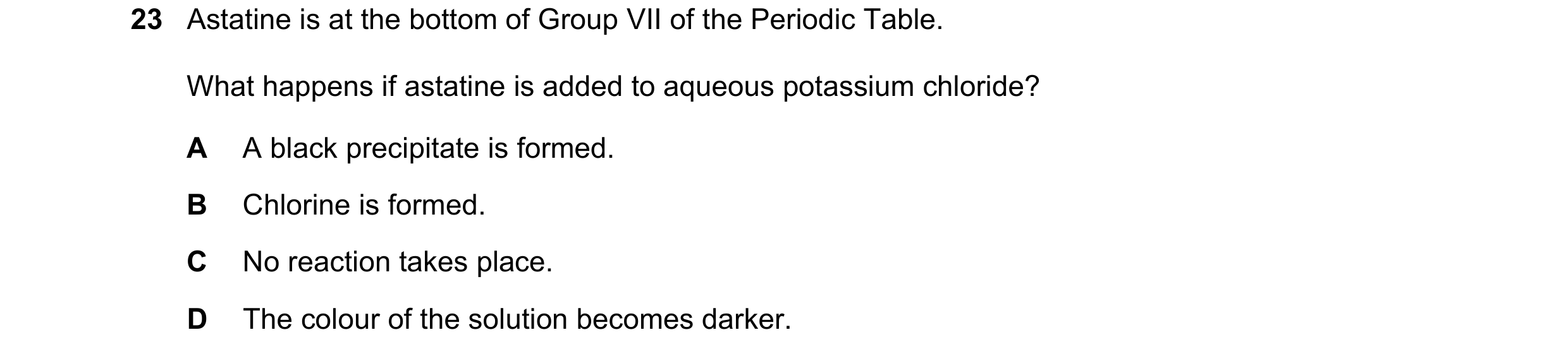 Question 4: Astatine is at the bottom of Group VII of the Periodic Table. What happens if astatine is added to aqueous potassium chloride? A A black pr…