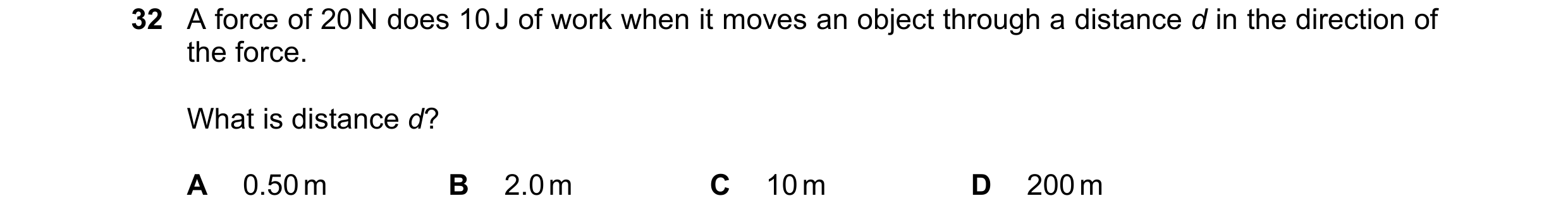 Question 10: A force of 20 N does 10 J of work when it moves an object through a distance d in the direction of the force. What is distance d? A 0.50 m …