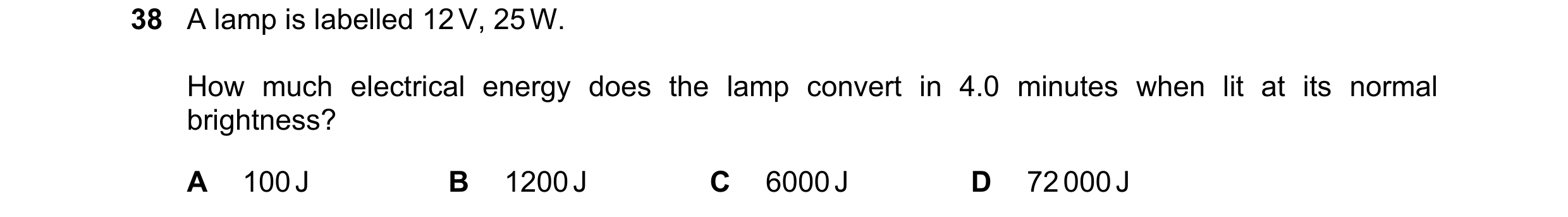 Question 12: A lamp is labelled 12 V, 25 W. How much electrical energy does the lamp convert in 4.0 minutes when lit at its normal brightness? A 100 J B…