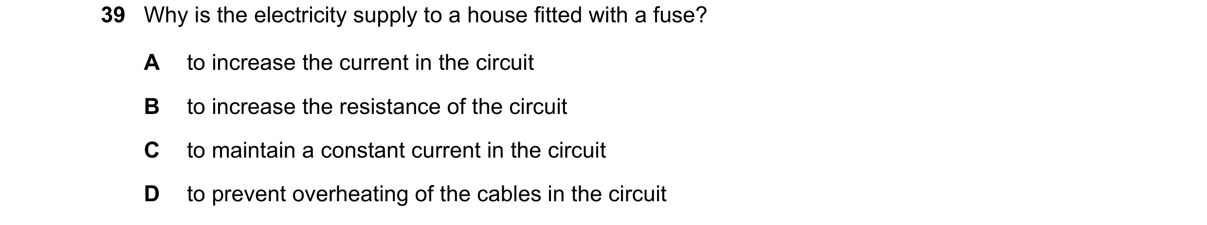 Question 5: Why is the electricity supply to a house fitted with a fuse? A to increase the current in the circuit B to increase the resistance of the c…