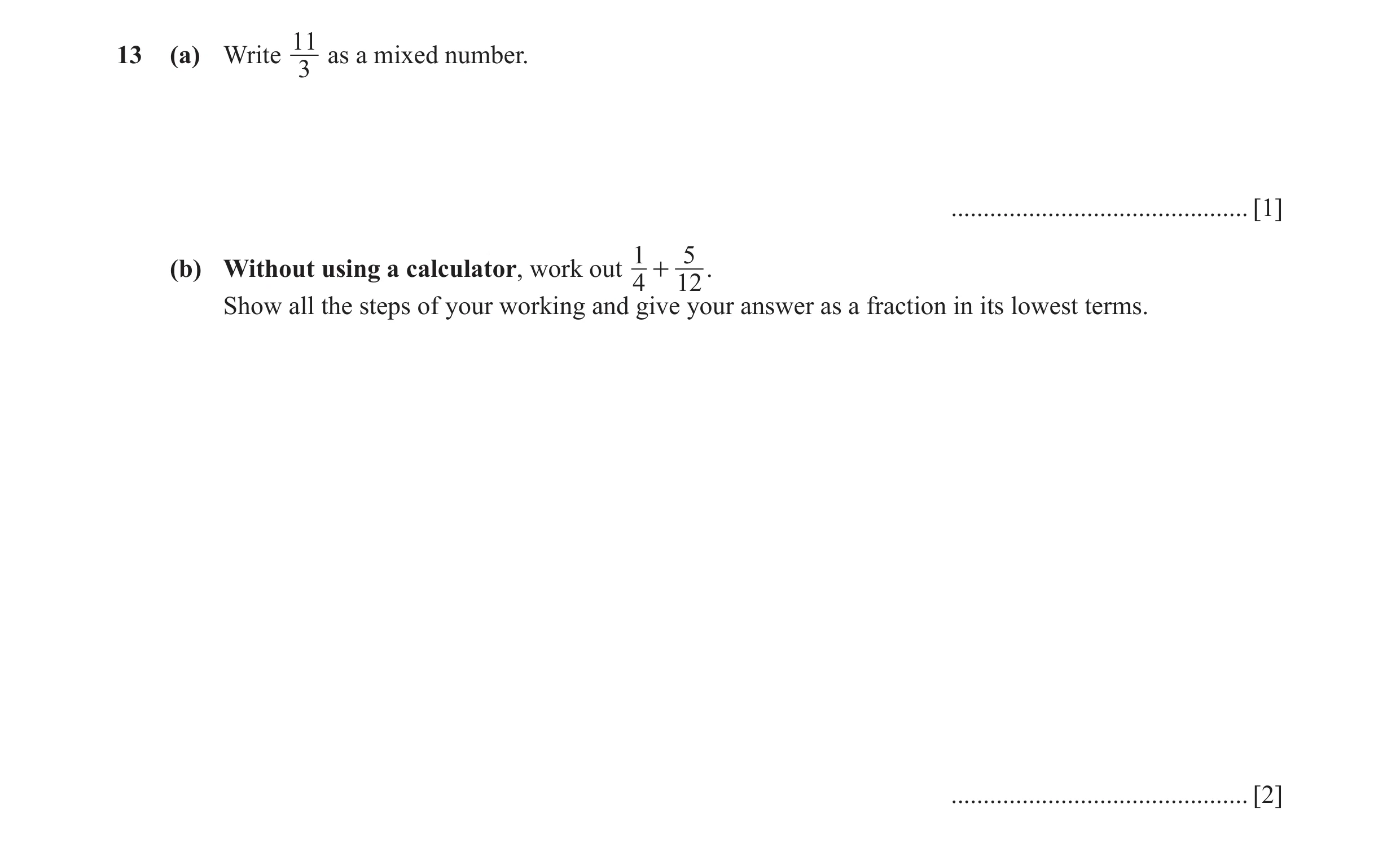 Question 42: 13 (a) Write as a mixed number. 3 .............................................. [1] 1 5 (b) Without using a calculator, work out + . 4 12 …