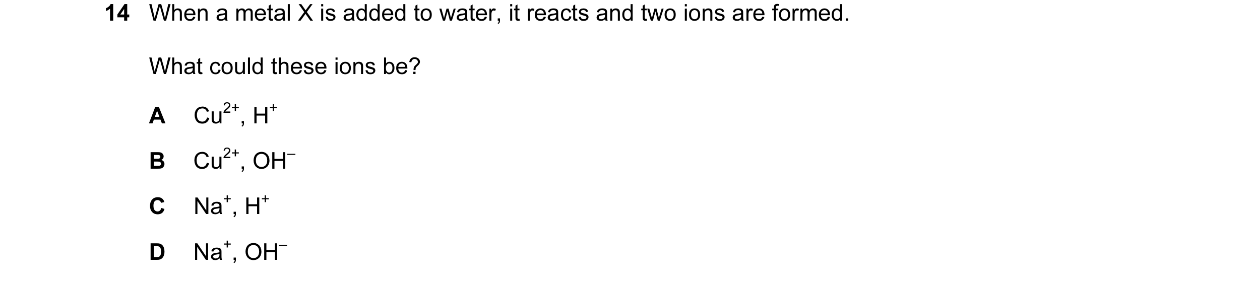 Question 4: When a metal X is added to water, it reacts and two ions are formed. What could these ions be? A Cu2+, H+ B Cu2+, OH– C Na+, H+ D Na+, OH–