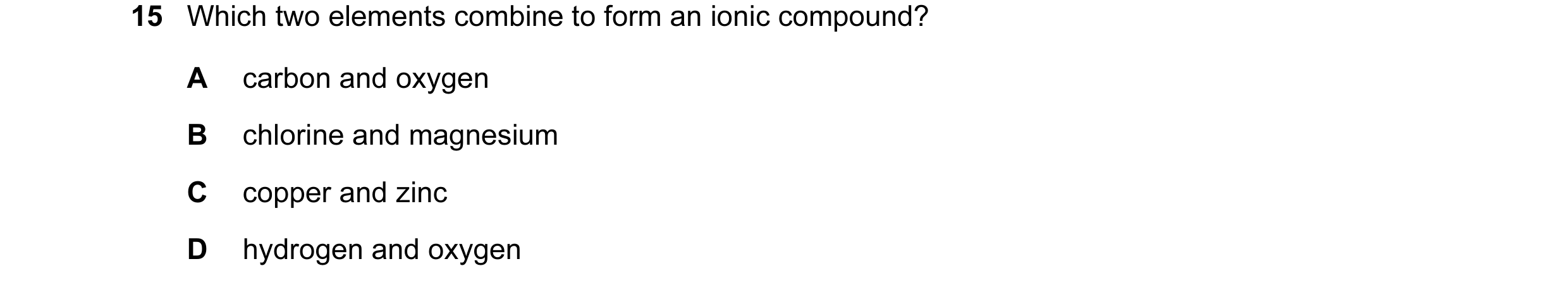 Question 7: Which two elements combine to form an ionic compound? A carbon and oxygen B chlorine and magnesium C copper and zinc D hydrogen and oxygen