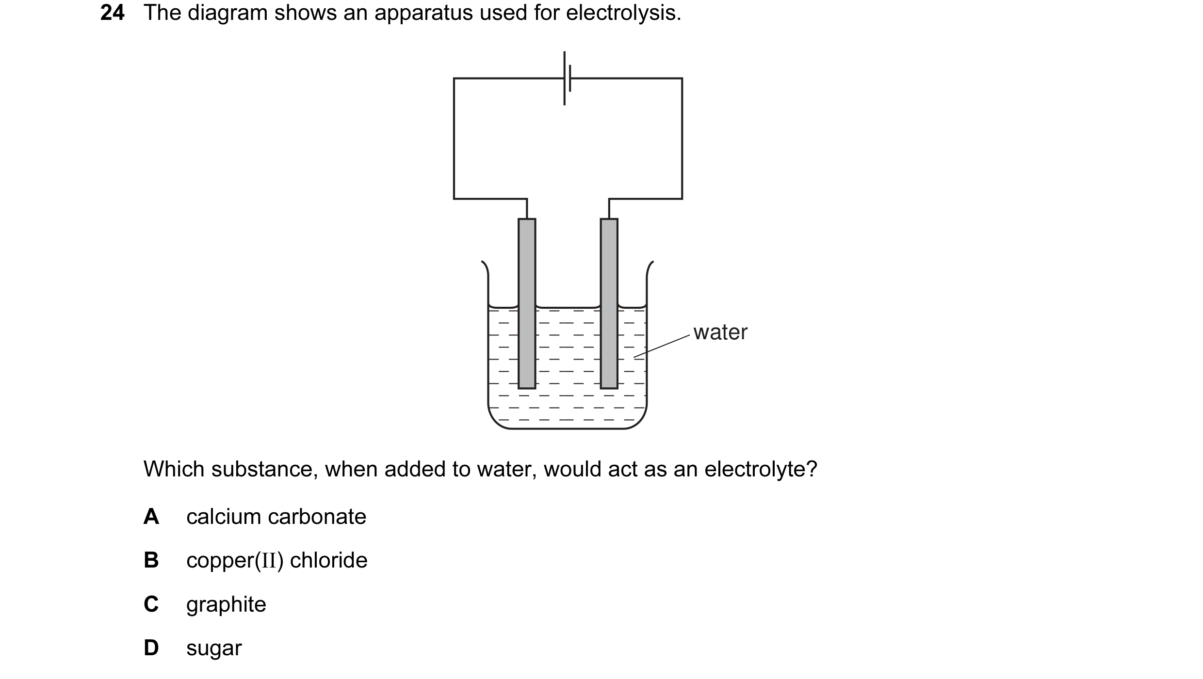 Question 7: The diagram shows an apparatus used for electrolysis. water Which substance, when added to water, would act as an electrolyte? A calcium ca…
