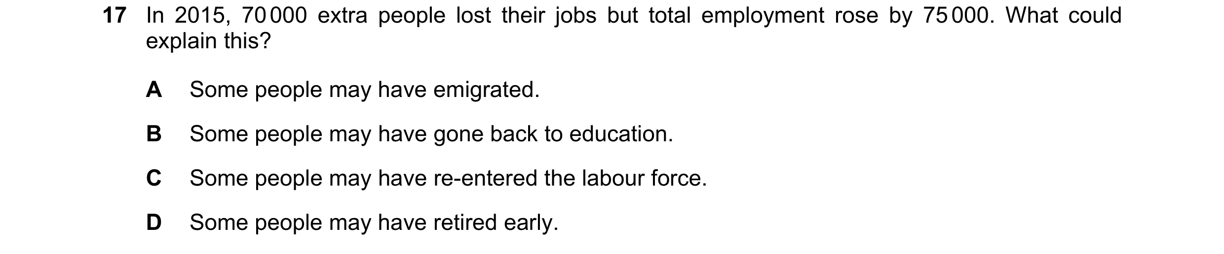 Question 43: In 2015, 70 000 extra people lost their jobs but total employment rose by 75 000. What could explain this? A Some people may have emigrated…
