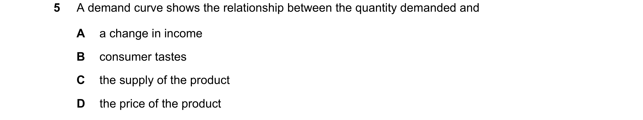 Question 47: A demand curve shows the relationship between the quantity demanded and A a change in income B consumer tastes C the supply of the product …