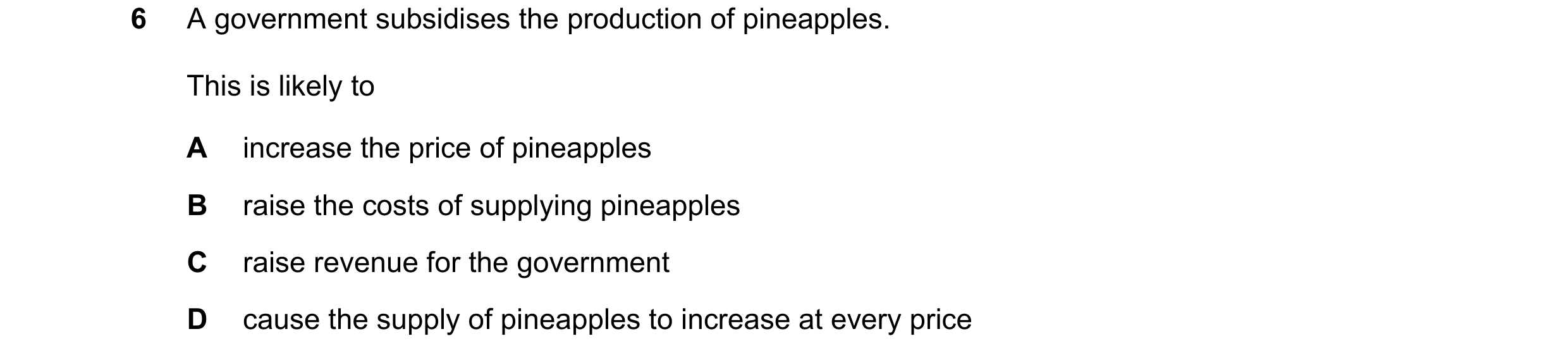 Question 51: A government subsidises the production of pineapples. This is likely to A increase the price of pineapples B raise the costs of supplying p…