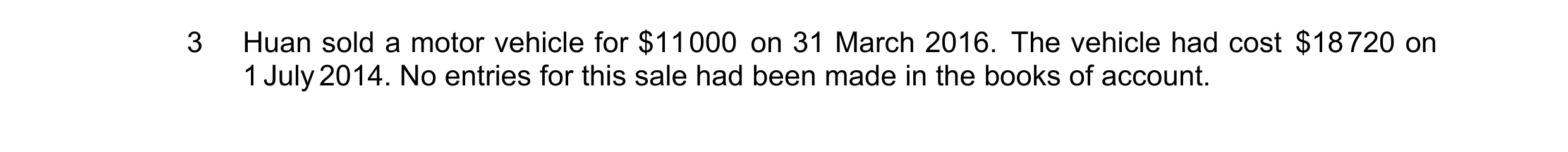 Question 3: Huan sold a motor vehicle for $11 000 on 31 March 2016. The vehicle had cost $18 720 on 1 July 2014. No entries for this sale had been made…
