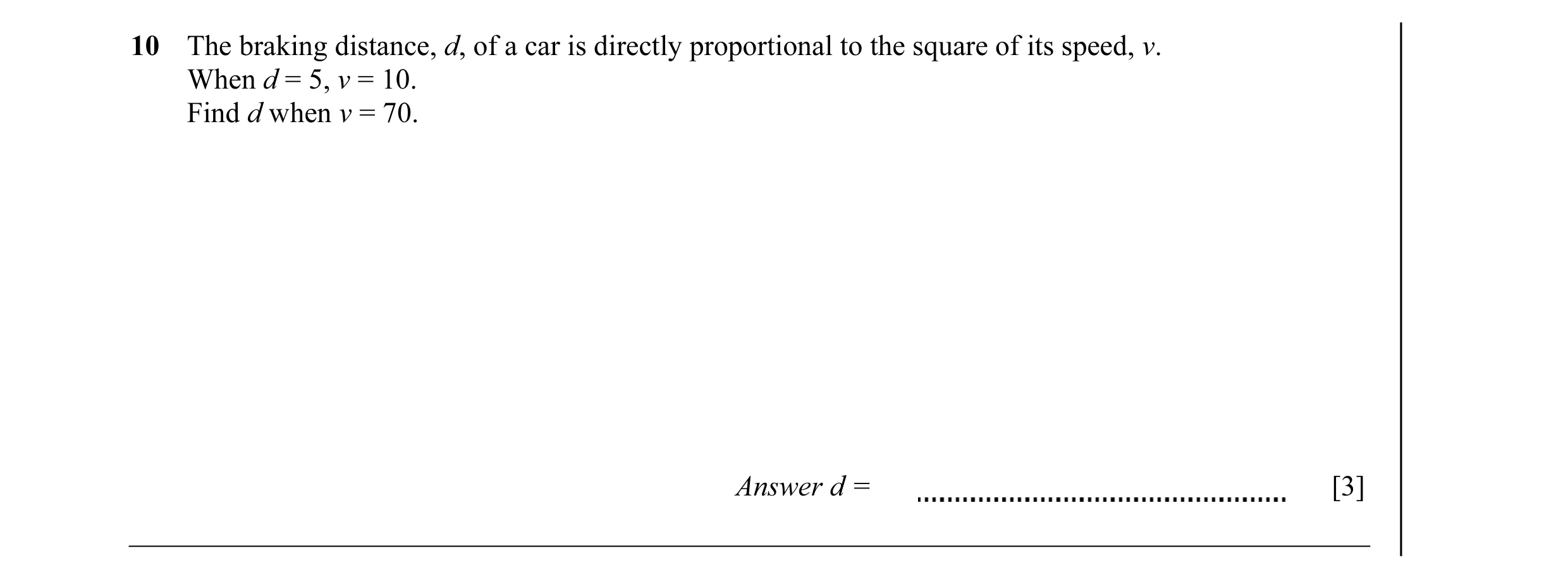 Question 4: The braking distance, d, of a car is directly proportional to the square of its speed, v. When d = 5, v = 10. Find d when v = 70. Answer d …