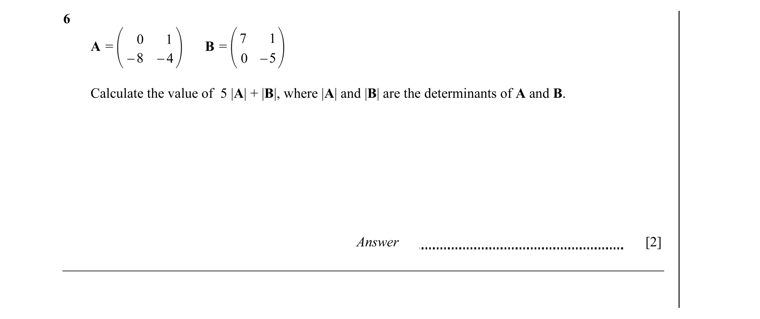 Question 3: 0 1 7 1 A = B = − 8 − 4 0 − 5 Calculate the value of 5 |A| + |B|, where |A| and |B| are the determinants of A and B. Answer [2]