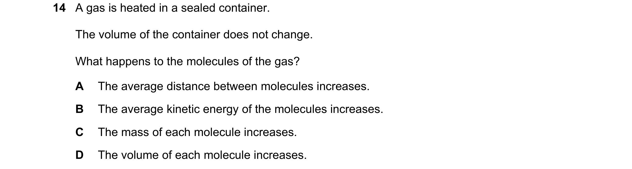 Question 72: A gas is heated in a sealed container. The volume of the container does not change. What happens to the molecules of the gas? A The average…