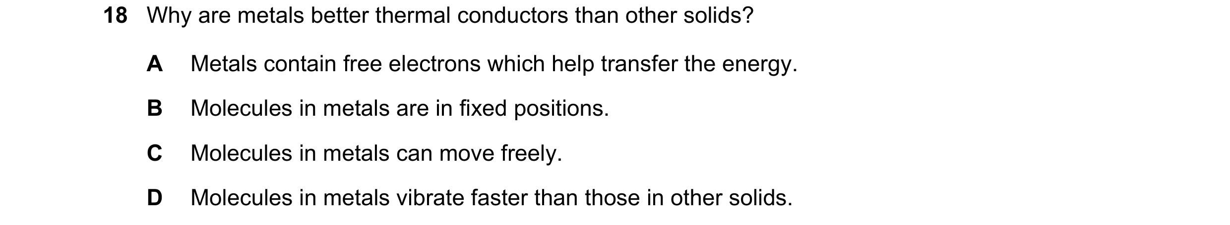 Question 50: Why are metals better thermal conductors than other solids? A Metals contain free electrons which help transfer the energy. B Molecules in …