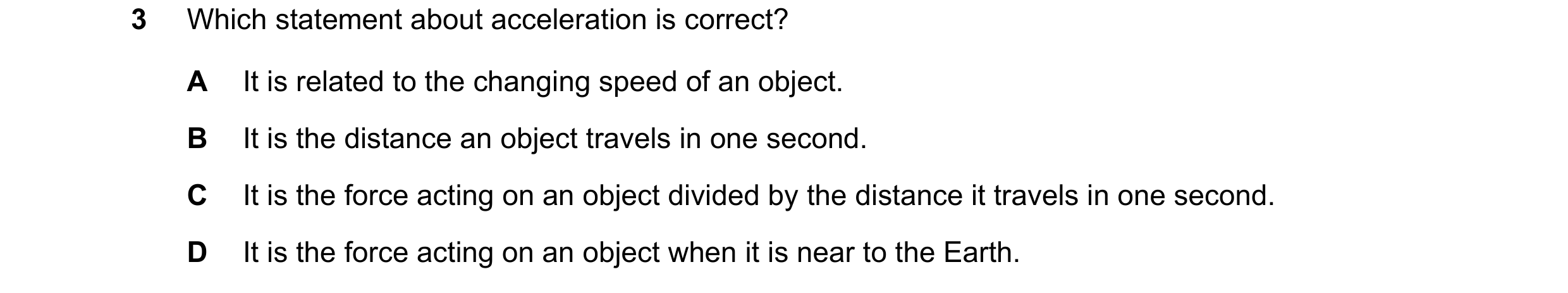 Question 87: Which statement about acceleration is correct? A It is related to the changing speed of an object. B It is the distance an object travels i…