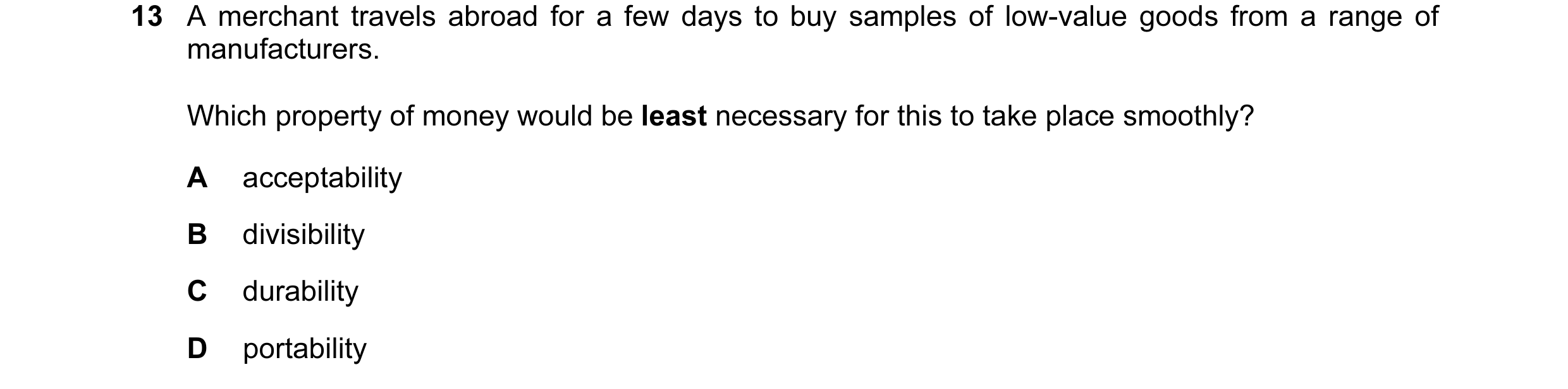 Question 49: A merchant travels abroad for a few days to buy samples of low-value goods from a range of manufacturers. Which property of money would be …