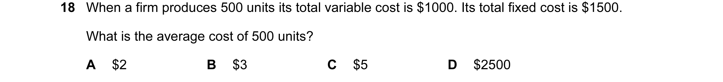 Question 96: When a firm produces 500 units its total variable cost is $1000. Its total fixed cost is $1500. What is the average cost of 500 units? A $2…