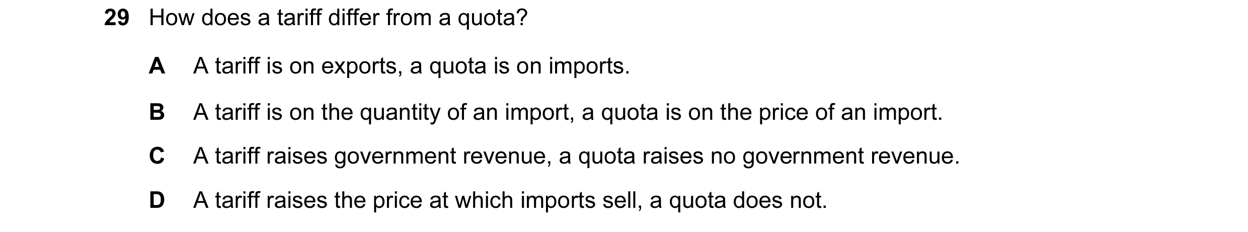 Question 56: How does a tariff differ from a quota? A A tariff is on exports, a quota is on imports. B A tariff is on the quantity of an import, a quota…