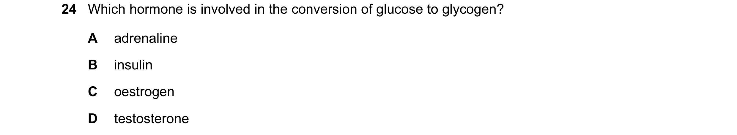 Question 1: Which hormone is involved in the conversion of glucose to glycogen? A adrenaline B insulin C oestrogen D testosterone