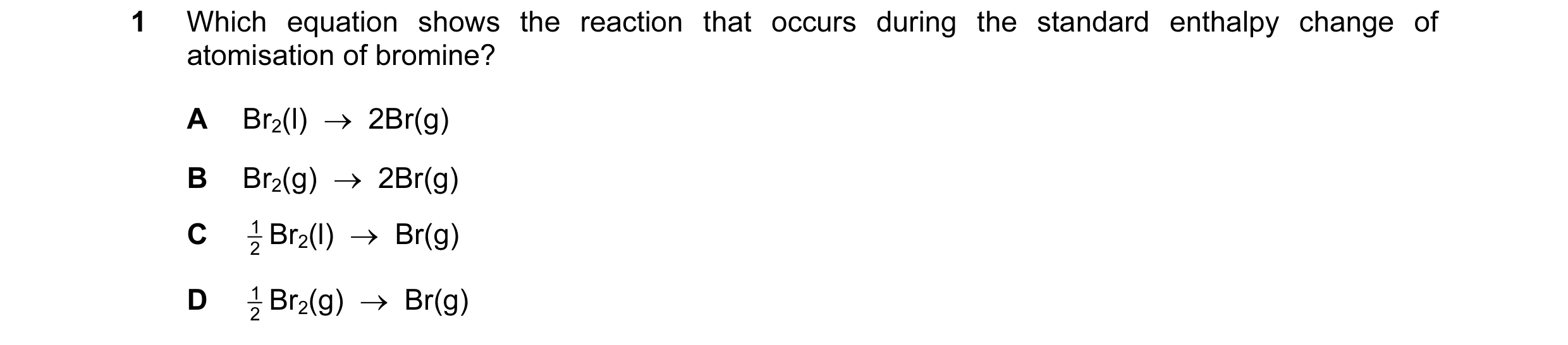 Question 96: Which equation shows the reaction that occurs during the standard enthalpy change of atomisation of bromine? A Br2(l)  →  2Br(g) B Br2(g)  …