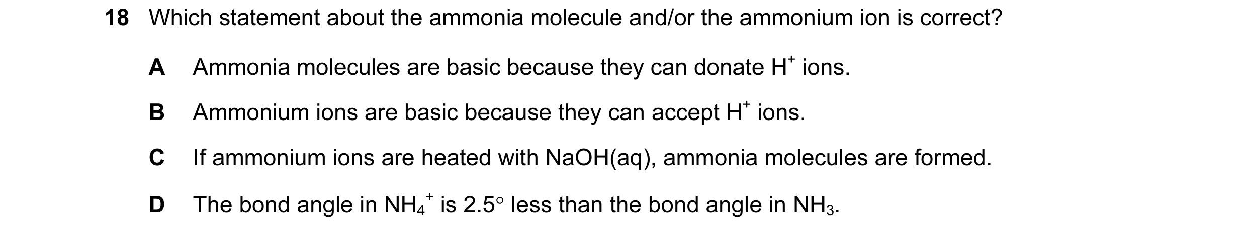 Question 38: Which statement about the ammonia molecule and/or the ammonium ion is correct? A Ammonia molecules are basic because they can donate H+ ion…