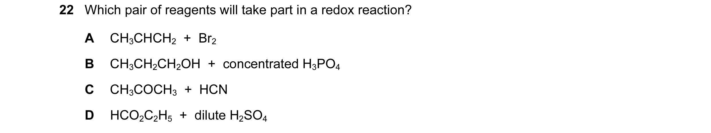 Question 108: Which pair of reagents will take part in a redox reaction? A CH3CHCH2  +  Br2 B CH3CH2CH2OH  +  concentrated H3PO4 C CH3COCH3  +  HCN D HCO…