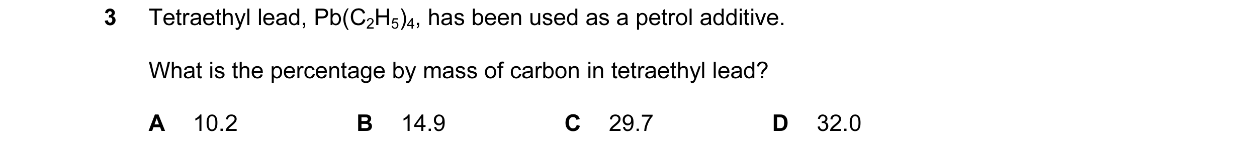Question 28: Tetraethyl lead, Pb(C2H5)4, has been used as a petrol additive. What is the percentage by mass of carbon in tetraethyl lead? A 10.2 B 14.9 …
