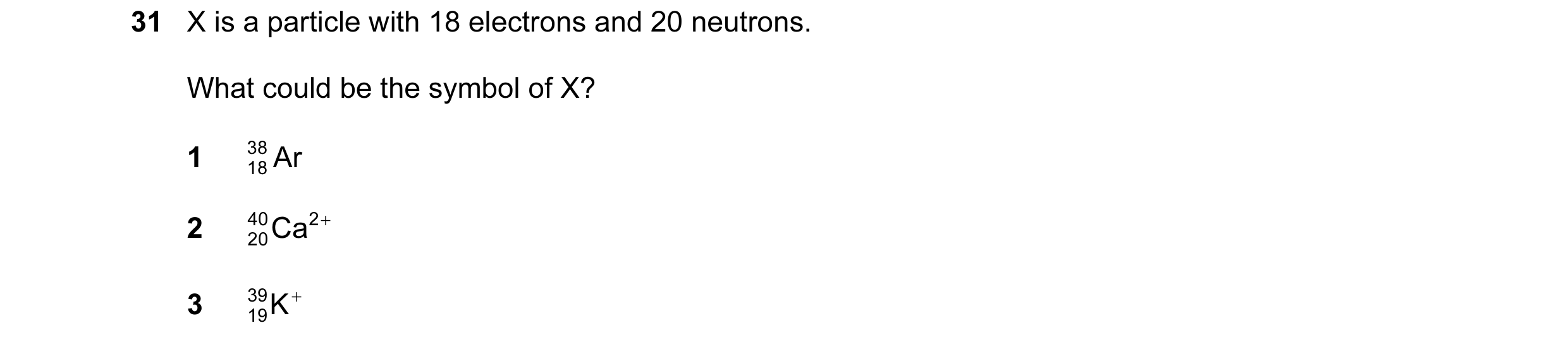 Question 60: X is a particle with 18 electrons and 20 neutrons. What could be the symbol of X? 1 38 Ar 18 2 40 20Ca 2 + 3 39 K + 19