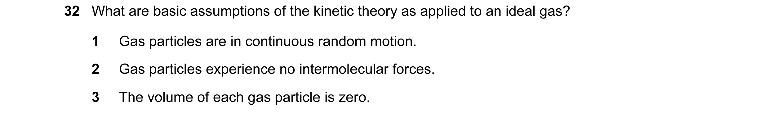 Question 54: What are basic assumptions of the kinetic theory as applied to an ideal gas? 1 Gas particles are in continuous random motion. 2 Gas particl…