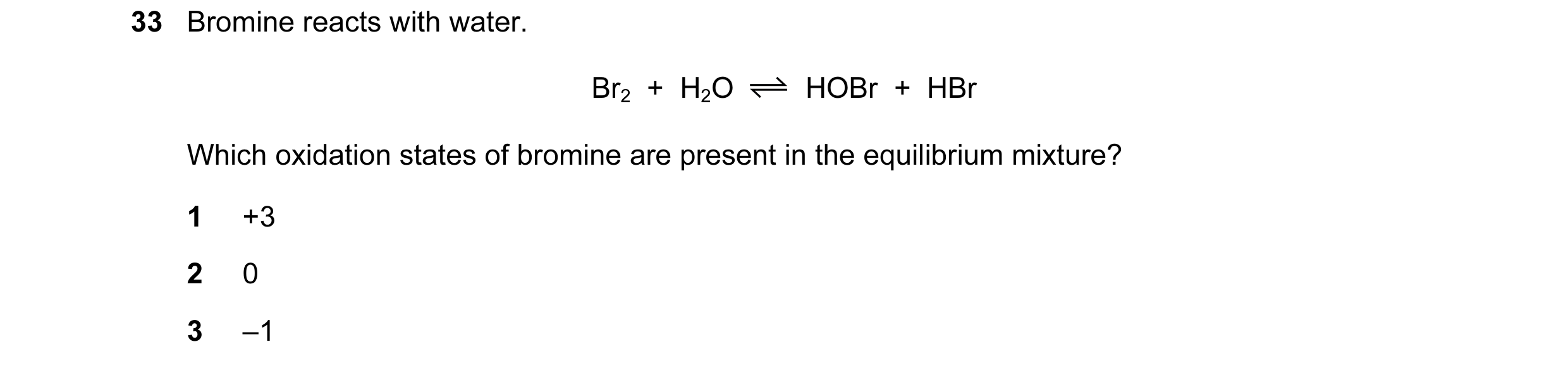 Question 149: Bromine reacts with water. Br2  +  H2O HOBr  +  HBr Which oxidation states of bromine are present in the equilibrium mixture? 1 +3 2 0 3 –1