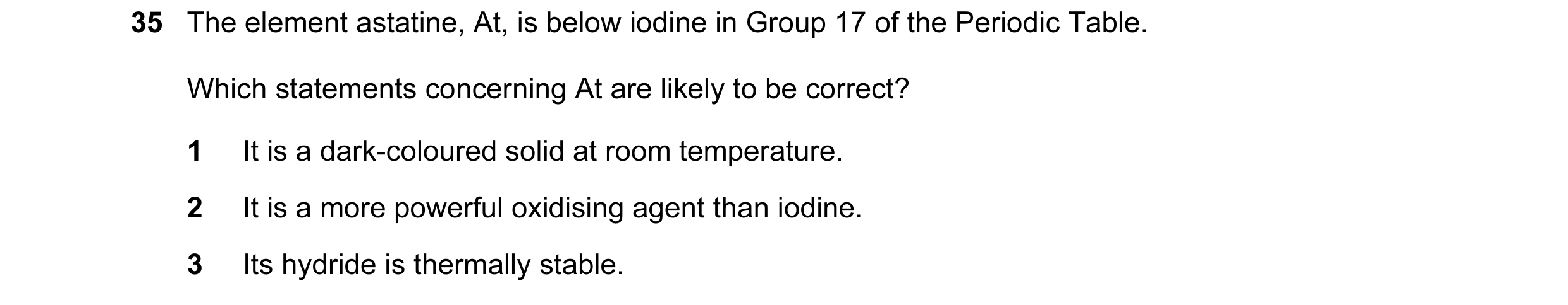 Question 27: The element astatine, At, is below iodine in Group 17 of the Periodic Table. Which statements concerning At are likely to be correct? 1 It …