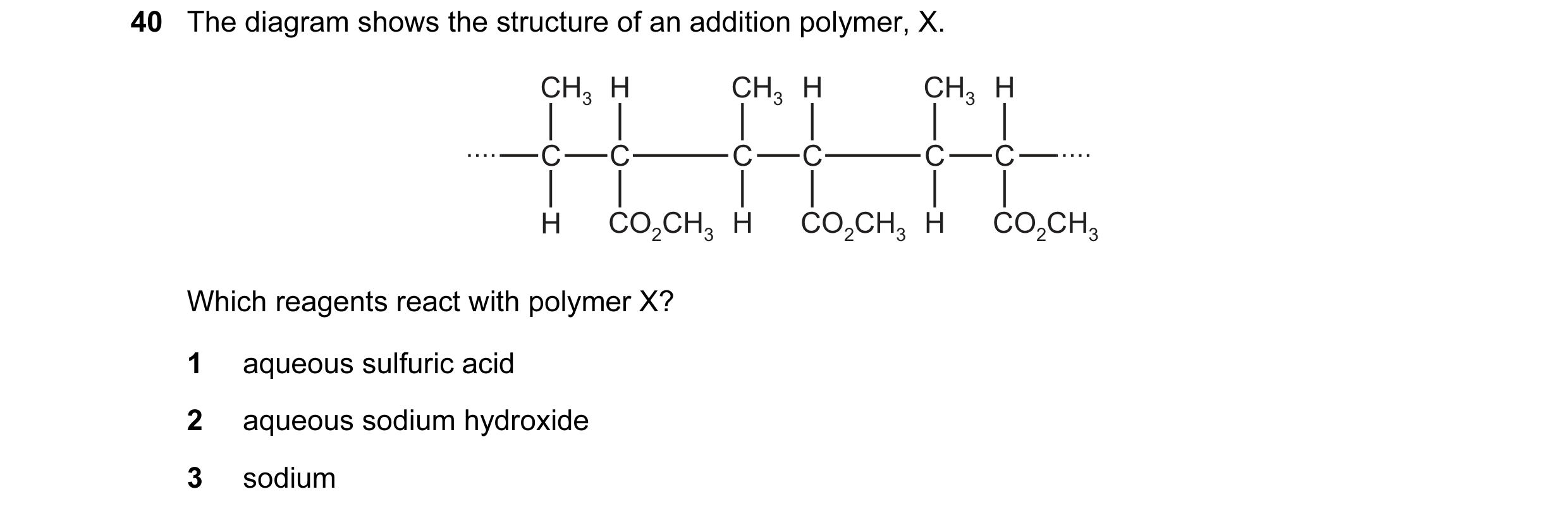 Question 30: The diagram shows the structure of an addition polymer, X. CH3 H CH3 H CH3 H C C C C C C H CO2CH3 H CO2CH3 H CO2CH3 Which reagents react wi…
