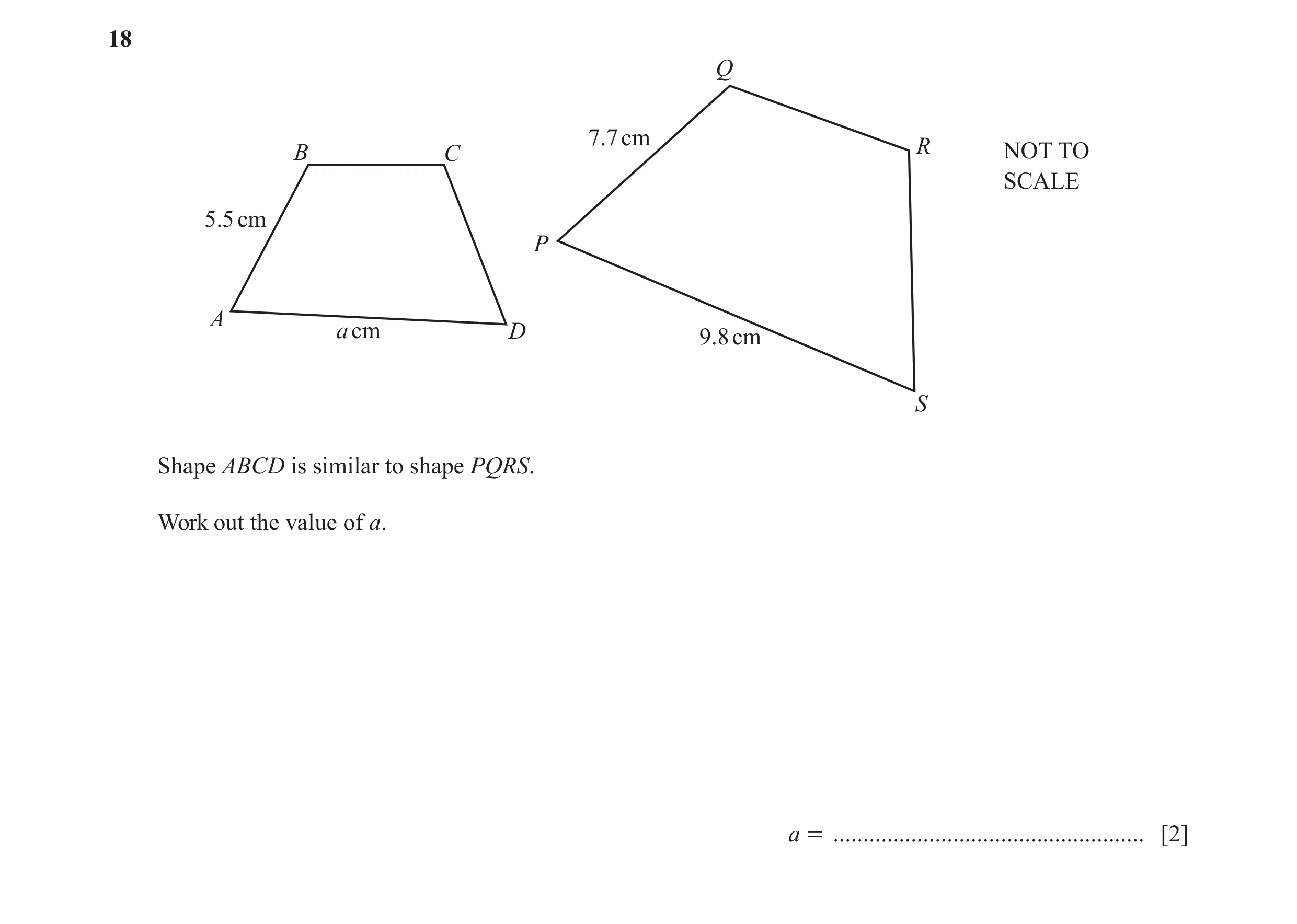 Question 20: Q 7.7 cm B C R NOT TO SCALE 5.5 cm P A a cm D 9.8 cm S Shape ABCD is similar to shape PQRS. Work out the value of a. a = ..................…