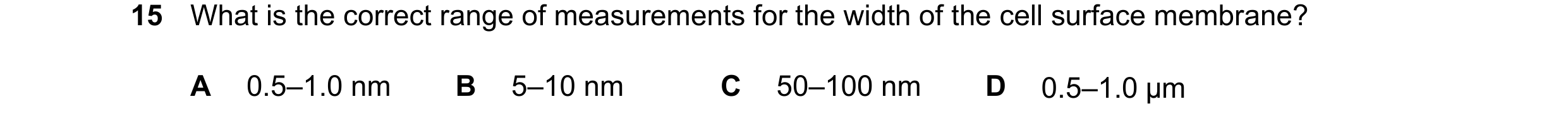Question 131: What is the correct range of measurements for the width of the cell surface membrane? A 0.5–1.0 nm B 5–10 nm C 50–100 nm D 0.5–1.0 μm